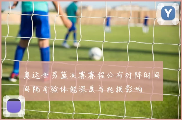 奥运会男篮决赛赛程公布对阵时间间隔考验体能深度与轮换影响