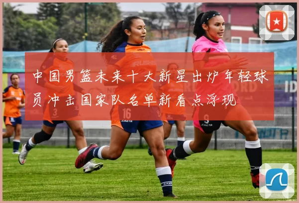 中国男篮未来十大新星出炉年轻球员冲击国家队名单新看点浮现