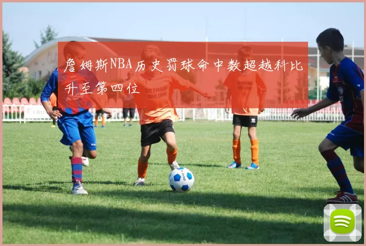 詹姆斯NBA历史罚球命中数超越科比升至第四位