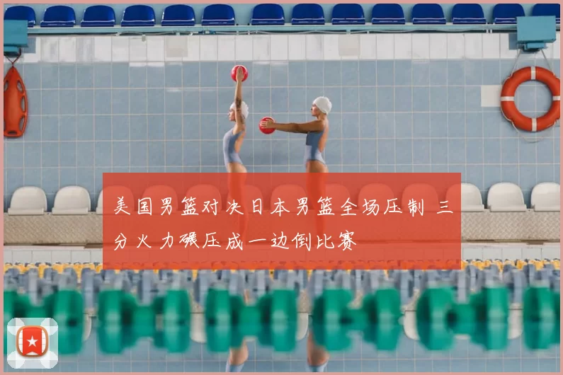 美国男篮对决日本男篮全场压制 三分火力碾压成一边倒比赛