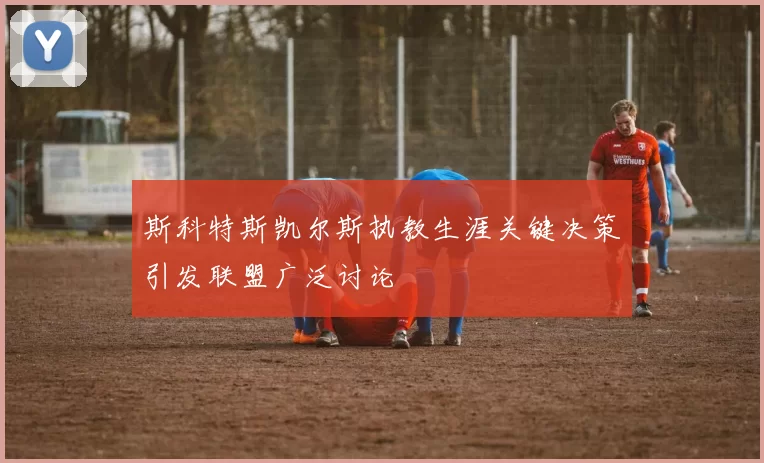 斯科特斯凯尔斯执教生涯关键决策引发联盟广泛讨论