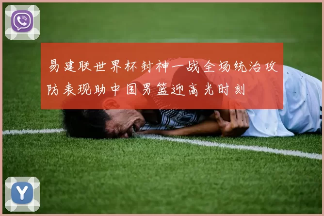 易建联世界杯封神一战全场统治攻防表现助中国男篮迎高光时刻