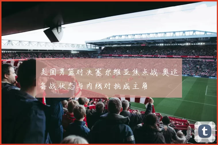 美国男篮对决塞尔维亚焦点战 奥运备战状态与内线对抗成主角