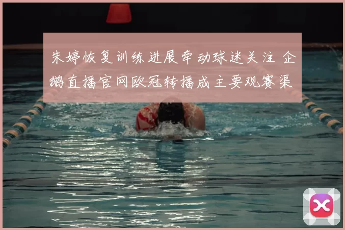 朱婷恢复训练进展牵动球迷关注 企鹅直播官网欧冠转播成主要观赛渠道