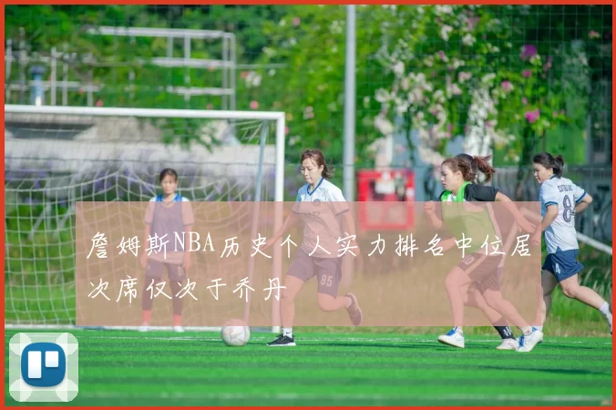 詹姆斯NBA历史个人实力排名中位居次席仅次于乔丹