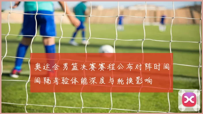 奥运会男篮决赛赛程公布对阵时间间隔考验体能深度与轮换影响