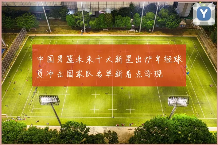 中国男篮未来十大新星出炉年轻球员冲击国家队名单新看点浮现