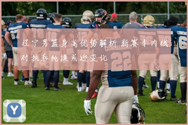 辽宁男篮身高优势解析 新赛季内线对抗和轮换或迎变化