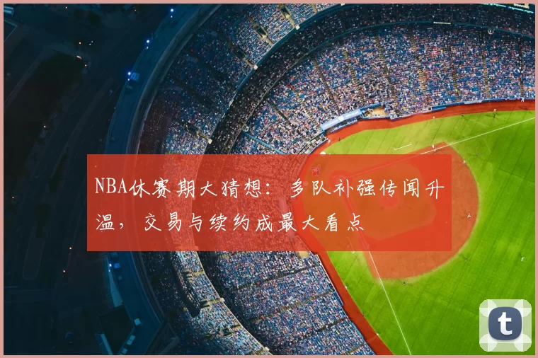 NBA休赛期大猜想：多队补强传闻升温，交易与续约成最大看点