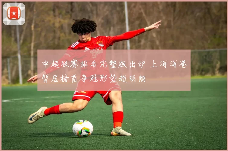 中超联赛排名完整版出炉 上海海港暂居榜首争冠形势趋明朗