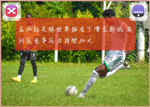孟加拉足球世界排名下滑至新低 亚洲区竞争压力持续加大