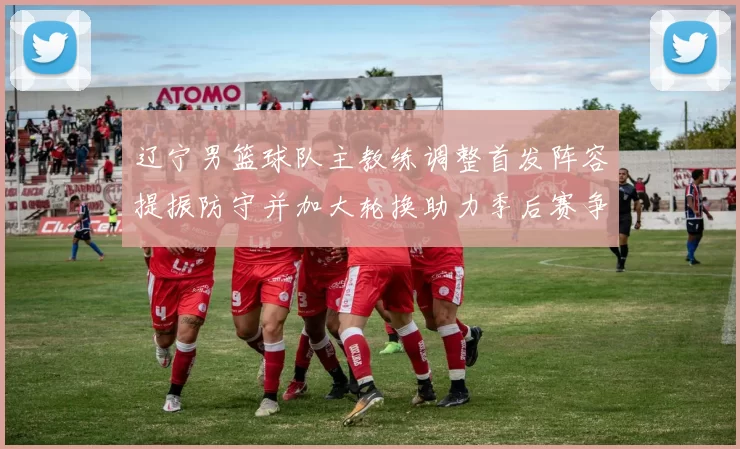 辽宁男篮球队主教练调整首发阵容提振防守并加大轮换助力季后赛争胜