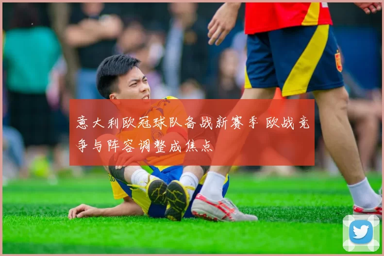 意大利欧冠球队备战新赛季 欧战竞争与阵容调整成焦点