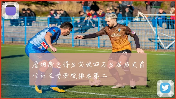 詹姆斯总得分突破四万分居历史首位杜兰特现役排名第二