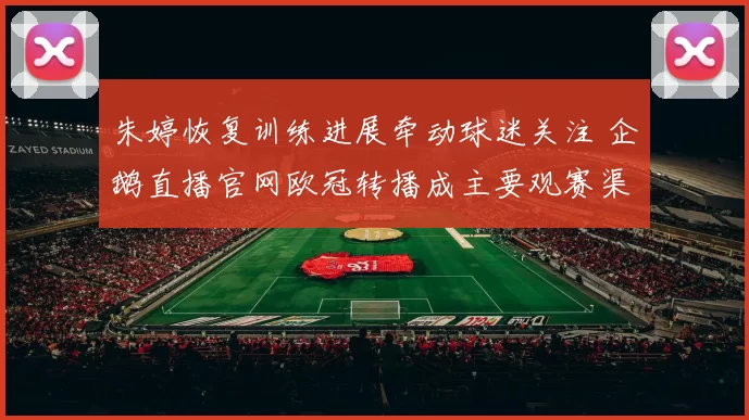 朱婷恢复训练进展牵动球迷关注 企鹅直播官网欧冠转播成主要观赛渠道