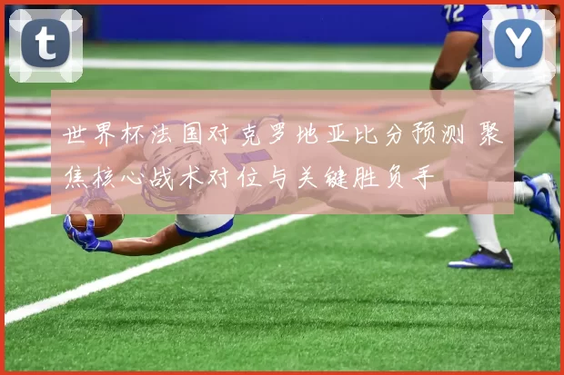 世界杯法国对克罗地亚比分预测 聚焦核心战术对位与关键胜负手