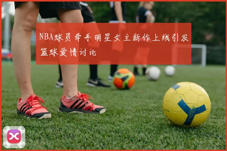 NBA球员牵手明星女主新作上线引发篮球爱情讨论