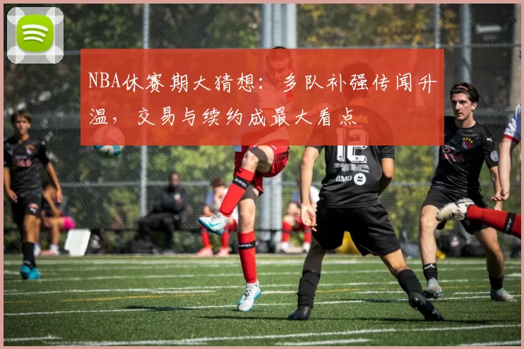 NBA休赛期大猜想：多队补强传闻升温，交易与续约成最大看点