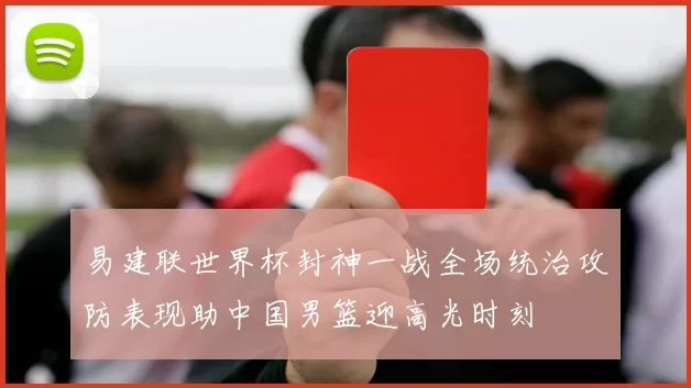 易建联世界杯封神一战全场统治攻防表现助中国男篮迎高光时刻