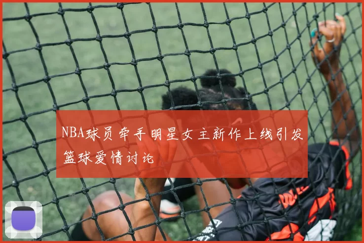 NBA球员牵手明星女主新作上线引发篮球爱情讨论