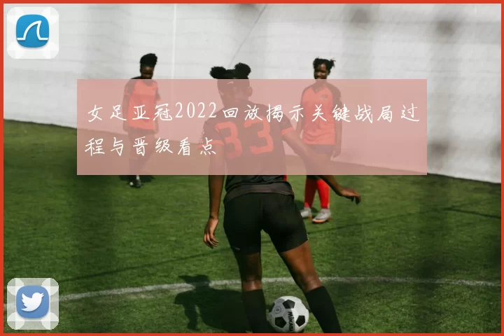 女足亚冠2022回放揭示关键战局过程与晋级看点