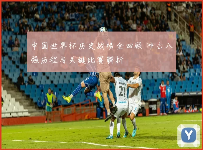 中国世界杯历史战绩全回顾 冲击八强历程与关键比赛解析