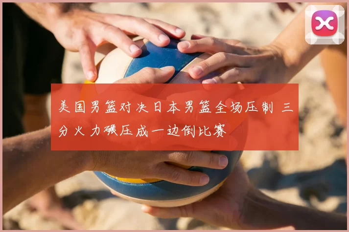 美国男篮对决日本男篮全场压制 三分火力碾压成一边倒比赛