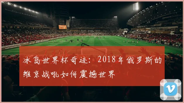 冰岛世界杯奇迹：2018年俄罗斯的维京战吼如何震撼世界