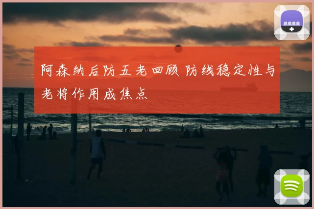 阿森纳后防五老回顾 防线稳定性与老将作用成焦点