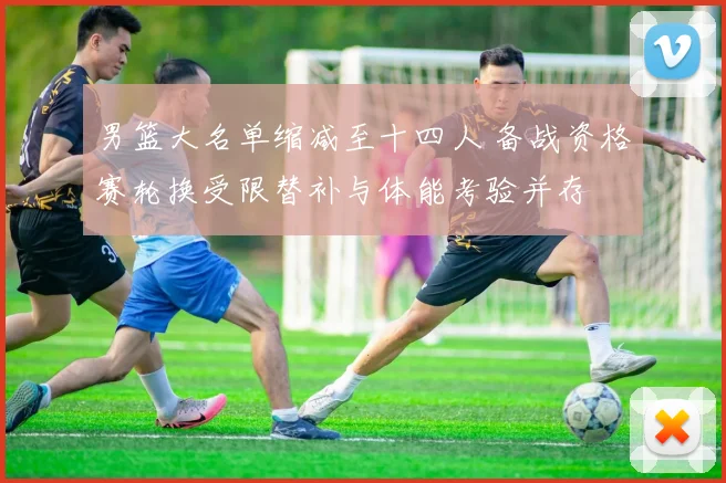 男篮大名单缩减至十四人 备战资格赛轮换受限替补与体能考验并存