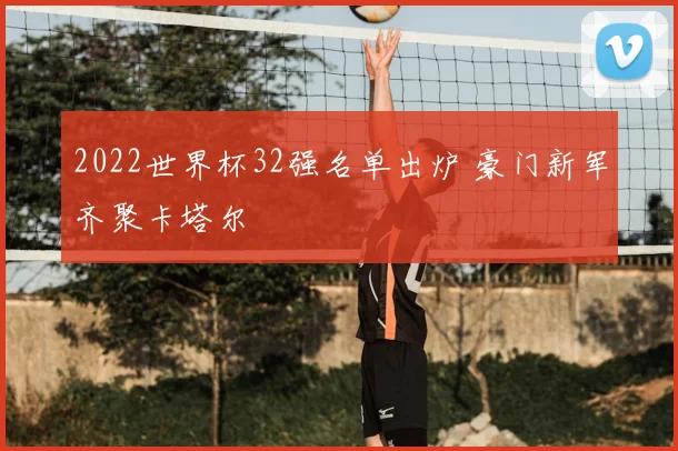 2022世界杯32强名单出炉 豪门新军齐聚卡塔尔