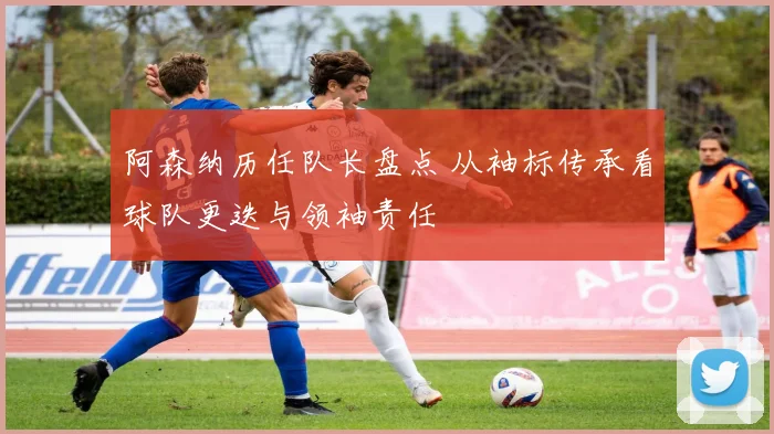 阿森纳历任队长盘点 从袖标传承看球队更迭与领袖责任