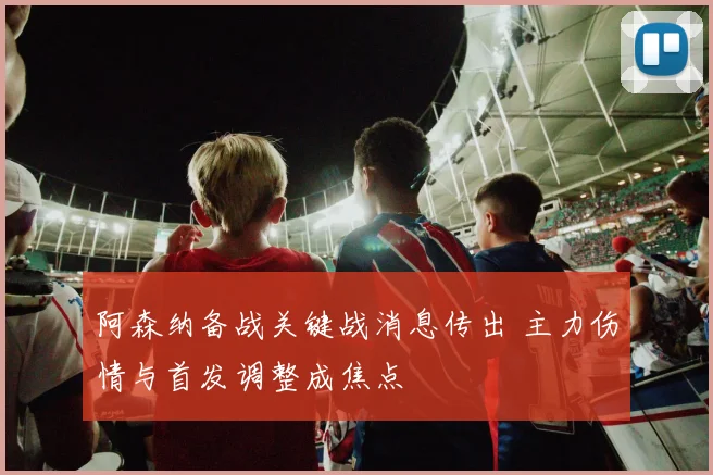 阿森纳备战关键战消息传出 主力伤情与首发调整成焦点