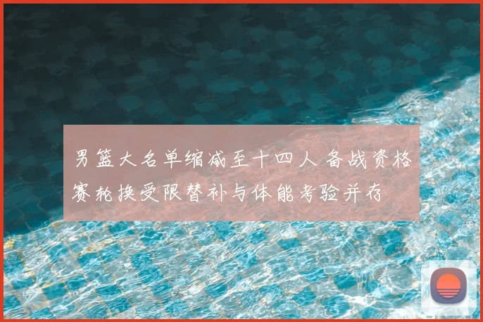 男篮大名单缩减至十四人 备战资格赛轮换受限替补与体能考验并存
