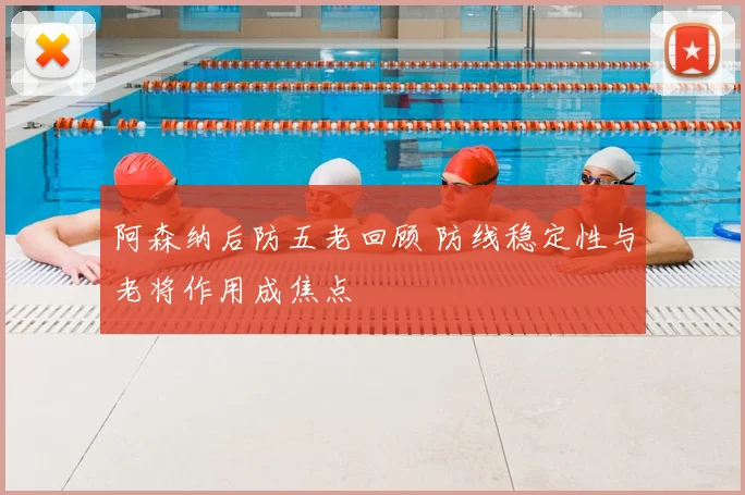 阿森纳后防五老回顾 防线稳定性与老将作用成焦点