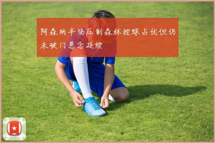 阿森纳半场压制森林控球占优但仍未破门悬念延续