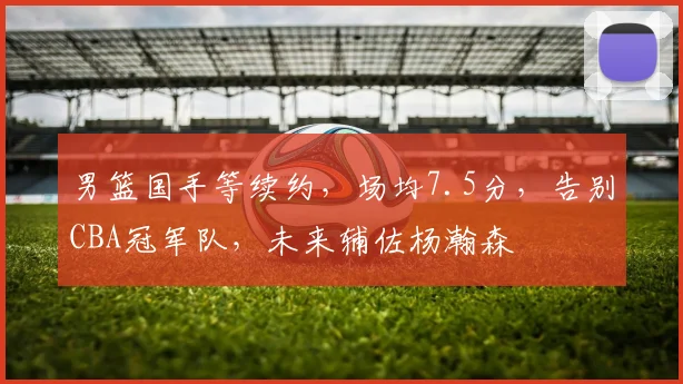男篮国手等续约，场均7.5分，告别CBA冠军队，未来辅佐杨瀚森