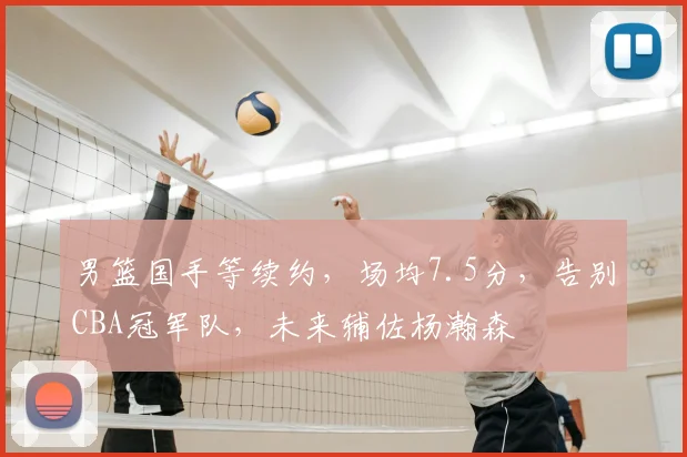 男篮国手等续约，场均7.5分，告别CBA冠军队，未来辅佐杨瀚森